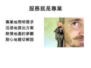 服務就是專業 
專業地問明需求 
迅速地提出方案 
熱情地邀約參觀 
耐心地親切解說 
 