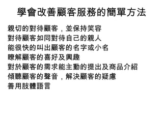 學會改善顧客服務的簡單方法 
親切的對待顧客，並保持笑容 
對待顧客如同對待自己的親人 
能很快的叫出顧客的名字或小名 
瞭解顧客的喜好及興趣 
對於顧客的需求能主動的提出及商品介紹 
傾聽顧客的聲音，解決顧客的疑慮 
善用肢體語言 
 