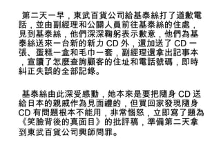第二天一早，東武百貨公司給基泰絲打了道歉電 
話，並由副經理和公關人員前往基泰絲的住處， 
見到基泰絲，他們深深鞠躬表示歉意，他們為基 
泰絲送來一台新的新力CD外，還加送了CD一 
張、蛋糕一盒和毛巾一套，副經理還拿出記事本 
，宣讀了怎麼查詢顧客的住址和電話號碼，即時 
糾正失誤的全部記錄。 
基泰絲由此深受感動，她本來是要把隨身CD送 
給日本的親戚作為見面禮的，但買回家發現隨身 
CD有問題根本不能用，非常惱怒，立即寫了題為 
《笑臉背後的真面目》的批評稿，準備第二天拿 
到東武百貨公司興師問罪。 
 