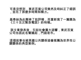 可是沒想到，東武百貨公司竟然及時糾正了錯誤 
，並花了那麼多時間和精力。 
基泰絲為此撕掉了批評稿，而重新寫了一篇題為 
《三十五次緊急電話》的特稿。 
該文章發表後，引起社會廣大迴響，東武百貨 
公司也因此名聲鵲起，門庭若市。 
這個故事也被美國公共關係協會推薦為世界性公 
關關係的典型案例。 
 