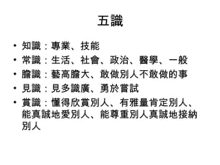 五識 
• 知識：專業、技能 
• 常識：生活、社會、政治、醫學、一般 
• 膽識：藝高膽大、敢做別人不敢做的事 
• 見識：見多識廣、勇於嘗試 
• 賞識：懂得欣賞別人、有雅量肯定別人、 
能真誠地愛別人、能尊重別人真誠地接納 
別人 
 