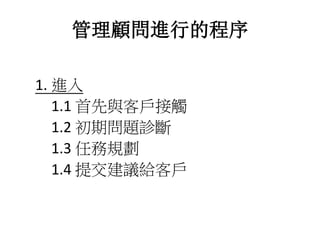 管理顧問進行的程序 
1. 進入 
1.1 首先與客戶接觸 
1.2 初期問題診斷 
1.3 任務規劃 
1.4 提交建議給客戶 
 