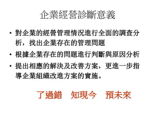 企業經營診斷意義 
• 對企業的經營管理情況進行全面的調查分 
析，找出企業存在的管理問題 
• 根據企業存在的問題進行判斷與原因分析 
• 提出相應的解決及改善方案，更進一步指 
導企業組織改進方案的實施。 
了過錯知現今預未來 
 