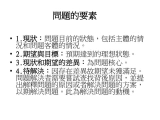 問題的要素 
• 1.現狀：問題目前的狀態，包括主體的情 
況和問題客體的情況。 
• 2.期望與目標：預期達到的理想狀態。 
• 3.現狀和期望的差異：為問題核心。 
• 4.待解決：因存在差異故期望未獲滿足。 
問題解決者需要嘗試查找背後原因，並提 
出解釋問題的原因或者解決問題的方案， 
以期解決問題。此為解決問題的動機。 
 
