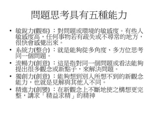 問題思考具有五種能力 
• 敏銳力(觀察) ：對問題或環境的敏感度。有些人 
敏感度高，任何事物若有疏失或不尋常的地方， 
很快會感覺出來。 
• 系統力(整合) ：就是能夠從多角度、多方位思考 
同一個問題。 
• 流暢力(創意) ：這是指對同一個問題或看法能夠 
提出很多觀念或新點子，來解決問題。 
• 獨創力(創意) ：能夠想到別人所想不到的新觀念 
能力，也就是見解與其他人不同。 
• 精進力(創變) ：在新觀念上不斷地使之構想更完 
整，講求「精益求精」的精神 
 