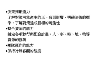 決策判斷能力 
了解對策可能產生的正、負面影響，明確決策的標 
準，了解對策達成目標的可能性 
整合資源的能力 
擬定各項執行與配合計畫，人、事、時、地、物等 
資源的協調 
團隊運作的能力 
保持冷靜客觀的態度 
 
