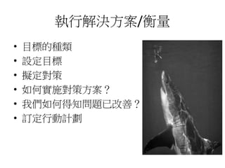 執行解決方案/衡量 
• 目標的種類 
• 設定目標 
• 擬定對策 
• 如何實施對策方案？ 
• 我們如何得知問題已改善？ 
• 訂定行動計劃 
 