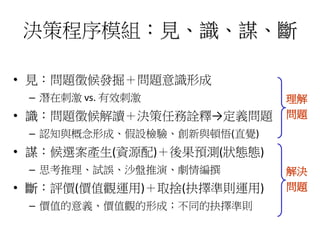 決策程序模組：見、識、謀、斷 
• 見：問題徵候發掘＋問題意識形成 
– 潛在刺激vs. 有效刺激 
• 識：問題徵候解讀＋決策任務詮釋→定義問題 
– 認知與概念形成、假設檢驗、創新與頓悟(直覺) 
• 謀：候選案產生(資源配)＋後果預測(狀態態) 
– 思考推理、試誤、沙盤推演、劇情編撰 
• 斷：評價(價值觀運用)＋取捨(抉擇準則運用) 
– 價值的意義、價值觀的形成；不同的抉擇準則 
理解 
問題 
解決 
問題 
 