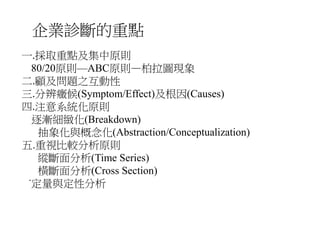 企業診斷的重點 
一.採取重點及集中原則 
80/20原則—ABC原則—柏拉圖現象 
二.顧及問題之互動性 
三.分辨癥候(Symptom/Effect)及根因(Causes) 
四.注意系統化原則 
逐漸細緻化(Breakdown) 
抽象化與概念化(Abstraction/Conceptualization) 
五.重視比較分析原則 
縱斷面分析(Time Series) 
橫斷面分析(Cross Section) 
˙定量與定性分析 
 