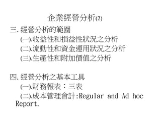 企業經營分析(2) 
三.經營分析的範圍 
(一).收益性和損益性狀況之分析 
(二).流動性和資金運用狀況之分析 
(三).生產性和附加價值之分析 
四.經營分析之基本工具 
(一).財務報表：三表 
(二).成本管理會計:Regular and Ad hoc 
Report. 
 
