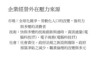企業經營外在壓力來源 
市場︰全球化競爭、勞動化人口的改變、強有力 
與多變的消費者 
技術︰快與多變的技術創新與過時、資訊過量(電 
腦科技IT)、電子商務(電腦科技IT) 
社會︰社會責任、政府法規之新設與廢除、政府 
預算津貼之減少、職業倫理的改變與多元 
 