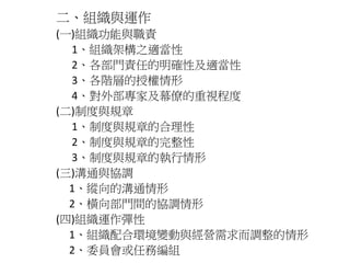 二、組織與運作 
(一)組織功能與職責 
1、組織架構之適當性 
2、各部門責任的明確性及適當性 
3、各階層的授權情形 
4、對外部專家及幕僚的重視程度 
(二)制度與規章 
1、制度與規章的合理性 
2、制度與規章的完整性 
3、制度與規章的執行情形 
(三)溝通與協調 
1、縱向的溝通情形 
2、橫向部門間的協調情形 
(四)組織運作彈性 
1、組織配合環境變動與經營需求而調整的情形 
2、委員會或任務編組 
 