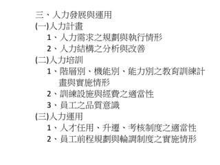 三、人力發展與運用 
(一)人力計畫 
1、人力需求之規劃與執行情形 
2、人力結構之分析與改善 
(二)人力培訓 
1、階層別、機能別、能力別之教育訓練計 
畫與實施情形 
2、訓練設施與經費之適當性 
3、員工之品質意識 
(三)人力運用 
1、人才任用、升遷、考核制度之適當性 
2、員工前程規劃與輪調制度之實施情形 
 