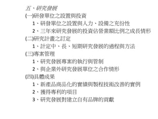 五、研究發展 
(一)研發單位之設置與投資 
1、研發單位之設置與人力、設備之充份性 
2、三年來研究發展的投資佔營業額比例之成長情形 
(二)研究計畫之訂定 
1、計定中、長、短期研究發展的過程與方法 
(三)專案管理 
1、研究發展專案的執行與管制 
2、與企業外研究發展單位之合作情形 
(四)具體成果 
1、新產品商品化的實績與製程技術改善的實例 
2、獲得專利的項目 
3、研究發展對建立自有品牌的貢獻 
 