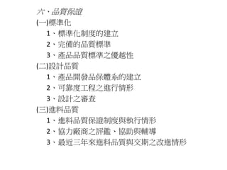 六、品質保證 
(一)標準化 
1、標準化制度的建立 
2、完備的品質標準 
3、產品品質標準之優越性 
(二)設計品質 
1、產品開發品保體系的建立 
2、可靠度工程之進行情形 
3、設計之審查 
(三)進料品質 
1、進料品質保證制度與執行情形 
2、協力廠商之評鑑、協助與輔導 
3、最近三年來進料品質與交期之改進情形 
 