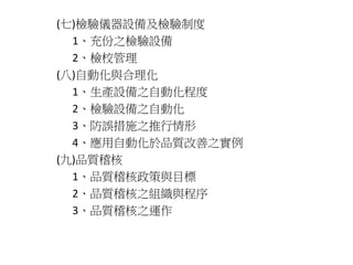 (七)檢驗儀器設備及檢驗制度 
1、充份之檢驗設備 
2、檢校管理 
(八)自動化與合理化 
1、生產設備之自動化程度 
2、檢驗設備之自動化 
3、防誤措施之推行情形 
4、應用自動化於品質改善之實例 
(九)品質稽核 
1、品質稽核政策與目標 
2、品質稽核之組織與程序 
3、品質稽核之運作 
 