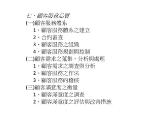七、顧客服務品質 
(一)顧客服務體系 
1、顧客服務體系之建立 
2、合約審查 
3、顧客服務之組織 
4、顧客服務規劃與控制 
(二)顧客需求之蒐集、分析與處理 
1、顧客需求之調查與分析 
2、顧客服務之作法 
3、顧客服務的稽核 
(三)顧客滿意度之衡量 
1、顧客滿意度之調查 
2、顧客滿意度之評估與改善措施 
 