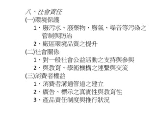 八、社會責任 
(一)環境保護 
1、廢污水、廢棄物、廢氣、噪音等污染之 
管制與防治 
2、廠區環境品質之提升 
(二)社會關係 
1、對一般社會公益活動之支持與參與 
2、與教育、學術機構之連繫與交流 
(三)消費者權益 
1、消費者溝通管道之建立 
2、廣告、標示之真實性與教育性 
3、產品責任制度與推行狀況 
 