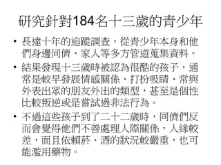 研究針對184名十三歲的青少年 
• 長達十年的追蹤調查，從青少年本身和他 
們身邊同儕、家人等多方管道蒐集資料。 
• 結果發現十三歲時被認為很酷的孩子，通 
常是較早發展情感關係、打扮吸睛、常與 
外表出眾的朋友外出的類型，甚至是個性 
比較叛逆或是嘗試過非法行為。 
• 不過這些孩子到了二十二歲時，同儕們反 
而會覺得他們不善處理人際關係，人緣較 
差，而且依賴菸、酒的狀況較嚴重，也可 
能濫用藥物。 
 