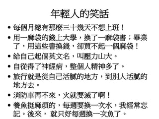 年輕人的笑話 
• 每個月總有那麼三十幾天不想上班！ 
• 用一麻袋的錢上大學，換了一麻袋書；畢業 
了，用這些書換錢，卻買不起一個麻袋！ 
• 給自己起個英文名，叫壓力山大。 
• 自從得了神經病，整個人精神多了。 
• 旅行就是從自己活膩的地方，到別人活膩的 
地方去。 
• 消防車再不來，火就要滅了啊！ 
• 養魚挺麻煩的，每週要換一次水，我經常忘 
記。後來， 就只好每週換一次魚了。 
 