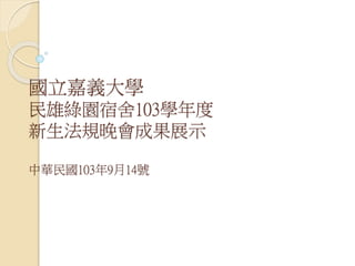 國立嘉義大學
民雄綠園宿舍103學年度
新生法規晚會成果展示
中華民國103年9月14號
 