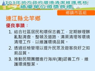 優良事蹟︰
鄉鎮市區組
連江縣北竿鄉
1. 結合社區居民和環保志義工，定期辦理髒
亂點清查、整頓及道路、溝渠清理等環境
清理工作，以維護環境品質。
2. 透過巡檢管理以提升民眾及遊客良好之如
廁品質。
3. 推動民間團體進行海岸(灘)認養工作，維
護環境整潔。
 