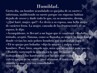 Humildad.
Cierto día, un hombre acaudalado se quejaba de su suerte e
infortuna, maldiciendo su suerte porque sus riquezas habían
dejado de crecer y darle todo lo que, en su momento, dieron.
¿Qué haré, mujer, qué? Le decía a su esposa, una bella mujer― ―
de carácter feroz. La mujer, cansada de las frustraciones de su
esposo, le dijo:
Acompáñeme, te llevaré a un lugar que te cambiará Rodolfo,― ―
irritado, aceptó. Simona, como se llamaba su mujer, lo trajo hasta
donde vivían los más pobres hombres que trabajaban para él.
Tú te quejas por bobadas dijo la mujer y culpas a tus― ― ―
hombres. Pues, bien, amado mío, mira que otros está peor que tú.
Rodolfo contempló la miseria en la que vivían en sus―
trabajadores y las hambrunas con las que convivían. Jamás se
volvió quejar de su suerte, pues al menos él tenía ropa decente y
comida en una casa con comodidades.
CUENTO X.CUENTO X.
 