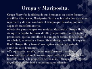 Oruga y Mariposita.
Oruga Mary fue la última de sus hermanas en poder formarOruga Mary fue la última de sus hermanas en poder formar
crisálida. Cierta vez, Mariposita Sarita se burlaba de su aspectocrisálida. Cierta vez, Mariposita Sarita se burlaba de su aspecto
regordete y de que, con todo el tiempo que llevaba, no fueseregordete y de que, con todo el tiempo que llevaba, no fuese
capaz de transformarse ya.capaz de transformarse ya.
Serás fea para siempre se mofaba Mariposita. Oruga Mary― ―Serás fea para siempre se mofaba Mariposita. Oruga Mary― ―
siempre la dejaba burlarse de ella y le permitía, contra todosiempre la dejaba burlarse de ella y le permitía, contra todo
pronóstico, que la humillase de cualquier forma; luego, ella, enpronóstico, que la humillase de cualquier forma; luego, ella, en
su soledad, se echaba a llorar. Sin embargo, ese día, la copa sesu soledad, se echaba a llorar. Sin embargo, ese día, la copa se
llenó. Oruga Mary frunció sus cejitas y miró, sin gota dellenó. Oruga Mary frunció sus cejitas y miró, sin gota de
emoción, a su hermana.emoción, a su hermana.
Te equivocas, un día, yo me transformaré y seré más―Te equivocas, un día, yo me transformaré y seré más―
hermosa. Pero, dime hermana, ¿qué harás tú para quitar esehermosa. Pero, dime hermana, ¿qué harás tú para quitar ese
horrible color y la pequeñez de tus alas? Oruga Mary se sintió―horrible color y la pequeñez de tus alas? Oruga Mary se sintió―
orgullosa cuando dejó a su hermana en silencio.orgullosa cuando dejó a su hermana en silencio.
 