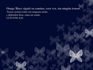 Oruga Mary siguió su camino, esta vez, sin ningún temor.
Nunca sientas temor sin ninguna razón,Nunca sientas temor sin ninguna razón,
y defiéndete bien, como un varón.y defiéndete bien, como un varón.
CUENTO XII.CUENTO XII.
 