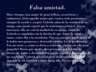 Falsa amistad.
Hace tiempo, una mujer de gran belleza, avariciosas y
embustera, hirió aquella mujer que, contra todo pronóstico,
siempre la ayudó y aceptó. Lisbeth sabía de la crueldad de su
amiga, mas jamás esperó que la traicionase o hiriese. En su
inocencia, ella no veía la maldad de su amiga, Anabella.
Lisbeth se engañaba con la ilusión de que Annie la amaba
tanto, como ella a la susodicha. Por eso, aunque Annie siempre
le había roto promesas y destruido sueños, Liz la perdonaba.
Era un error, y, como se decía a sí misma, ¿quién era ella para
juzgarla? Hasta que un día, decepcionada por la falta de
interés de Annie y desencantaba por su crueldad, le comentó de
un ungüento. Lisbeth quería alejarse de Anabella, se había
cansado de su crueldad y mofa hacia ella. De sus lágrimas
falsas.
 