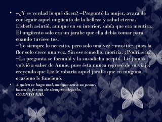 • ――¿Y es verdad lo qué dicen? Preguntó la mujer, avara de―¿Y es verdad lo qué dicen? Preguntó la mujer, avara de―
conseguir aquel ungüento de la belleza y salud eterna.conseguir aquel ungüento de la belleza y salud eterna.
Lisbeth asintió, aunque en su interior, sabía que era mentira.Lisbeth asintió, aunque en su interior, sabía que era mentira.
El ungüento solo era un jarabe que ella debía tomar paraEl ungüento solo era un jarabe que ella debía tomar para
cuando tuviese tos.cuando tuviese tos.
Yo siempre lo necesito, pero solo una vez musitó , pues la― ― ―Yo siempre lo necesito, pero solo una vez musitó , pues la― ― ―
flor solo crece una vez. Sin ese remedio, moriría. ¿Podrías ir?flor solo crece una vez. Sin ese remedio, moriría. ¿Podrías ir?
La pregunta se formuló y la susodicha aceptó. Liz jamás―La pregunta se formuló y la susodicha aceptó. Liz jamás―
volvió a saber de Annie, pues ésta nunca regresó de su viaje,volvió a saber de Annie, pues ésta nunca regresó de su viaje,
creyendo que Liz le robaría aquel jarabe que en ningunacreyendo que Liz le robaría aquel jarabe que en ninguna
ocasiono le funcionó.ocasiono le funcionó.
• A quien te haga mal, aunque sea a su pesar,A quien te haga mal, aunque sea a su pesar,
busca la forma de siempre alejarlo.busca la forma de siempre alejarlo.
CUENTO XIII.CUENTO XIII.
 