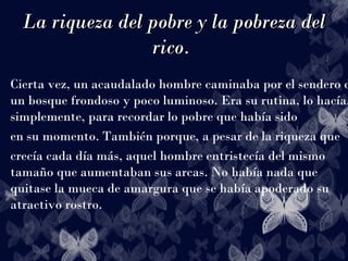 La riqueza del pobre y la pobreza delLa riqueza del pobre y la pobreza del
rico.rico.
Cierta vez, un acaudalado hombre caminaba por el sendero d
un bosque frondoso y poco luminoso. Era su rutina, lo hacía,
simplemente, para recordar lo pobre que había sido
en su momento. También porque, a pesar de la riqueza que
crecía cada día más, aquel hombre entristecía del mismo
tamaño que aumentaban sus arcas. No había nada que
quitase la mueca de amargura que se había apoderado su
atractivo rostro.
 