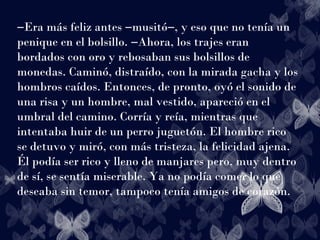 ―Era más feliz antes ―musitó―, y eso que no tenía un
penique en el bolsillo. ―Ahora, los trajes eran
bordados con oro y rebosaban sus bolsillos de
monedas. Caminó, distraído, con la mirada gacha y los
hombros caídos. Entonces, de pronto, oyó el sonido de
una risa y un hombre, mal vestido, apareció en el
umbral del camino. Corría y reía, mientras que
intentaba huir de un perro juguetón. El hombre rico
se detuvo y miró, con más tristeza, la felicidad ajena.
Él podía ser rico y lleno de manjares pero, muy dentro
de sí, se sentía miserable. Ya no podía comer lo que
deseaba sin temor, tampoco tenía amigos de corazón.
 