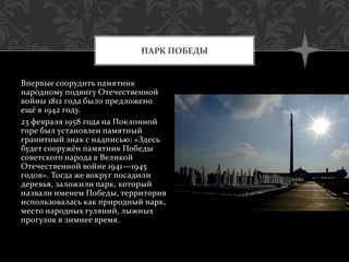 Впервые соорудить памятник
народному подвигу Отечественной
войны 1812 года было предложено
ещё в 1942 году.
23 февраля 1958 года на Поклонной
горе был установлен памятный
гранитный знак с надписью: «Здесь
будет сооружён памятник Победы
советского народа в Великой
Отечественной войне 1941—1945
годов». Тогда же вокруг посадили
деревья, заложили парк, который
назвали именем Победы, территория
использовалась как природный парк,
место народных гуляний, лыжных
прогулок в зимнее время.
ПАРК ПОБЕДЫ
 
