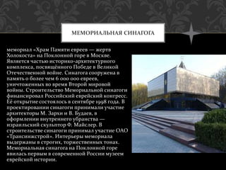 мемориал «Храм Памяти евреев — жертв
Холокоста» на Поклонной горе в Москве.
Является частью историко-архитектурного
комплекса, посвящённого Победе в Великой
Отечественной войне. Синагога сооружена в
память о более чем 6 000 000 евреев,
уничтоженных во время Второй мировой
войны. Строительство Мемориальной синагоги
финансировал Российский еврейский конгресс.
Её открытие состоялось в сентябре 1998 года. В
проектировании синагоги принимали участие
архитекторы М. Зархи и В. Будаев, в
оформлении внутреннего убранства —
израильский скульптор Ф. Майслер. В
строительстве синагоги принимал участие ОАО
«Трансинжстрой». Интерьеры мемориала
выдержаны в строгих, торжественных тонах.
Мемориальная синагога на Поклонной горе
явилась первым в современной России музеем
еврейской истории.
МЕМОРИАЛЬНАЯ СИНАГОГА
 