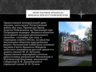 Православный мемориальный храм-
часовня, часть музея Отечественной
войны 1812 года. Приписана Храму
Георгия Победоносца на Поклонной горе.
Патриаршее подворье. Является объектом
культурного наследия регионального
значения. 1 сентября 1910 года, в
годовщину совета в Филях, на средства
московского общества хоругвеносцев
рядом с Кутузовской избой была заложена
часовня в честь Архангела Михаила,
небесного покровителя русской армии и в
память именин М. И. Кутузова.
Торжественное мероприяие почтили
присутствием митрополит Московский и
Коломенский Владимир, московский
губернатор В. Ф. Джунковский и
городской голова Н. И. Гучков.
ХРАМ-ЧАСОВНЯ АРХАНГЕЛА
МИХАИЛА ПРИ КУТУЗОВСКОЙ ИЗБЕ
 