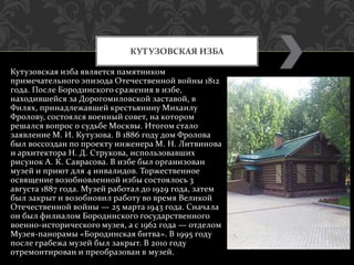 Кутузовская изба является памятником
примечательного эпизода Отечественной войны 1812
года. После Бородинского сражения в избе,
находившейся за Дорогомиловской заставой, в
Филях, принадлежавшей крестьянину Михаилу
Фролову, состоялся военный совет, на котором
решался вопрос о судьбе Москвы. Итогом стало
заявление М. И. Кутузова. В 1886 году дом Фролова
был воссоздан по проекту инженера М. Н. Литвинова
и архитектора Н. Д. Струкова, использовавших
рисунок А. К. Саврасова. В избе был организован
музей и приют для 4 инвалидов. Торжественное
освящение возобновленной избы состоялось 3
августа 1887 года. Музей работал до 1929 года, затем
был закрыт и возобновил работу во время Великой
Отечественной войны — 25 марта 1943 года. Сначала
он был филиалом Бородинского государственного
военно-исторического музея, а с 1962 года — отделом
Музея-панорамы «Бородинская битва». В 1995 году
после грабежа музей был закрыт. В 2010 году
отремонтирован и преобразован в музей.
КУТУЗОВСКАЯ ИЗБА
 