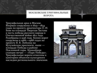 Триумфальная арка в Москве.
Впервые сооружены в 1829—1834
годах по проекту архитектора О. И.
Бове на площади Тверская Застава
в честь победы русского народа в
Отечественной войне 1812 года.
Разобраны в 1936 году. Копия ворот
сооружена в 1966—1968 годах по
проекту В. Я. Либсона на
Кутузовском проспекте, ныне —
площади Победы в районе
Поклонной горы. Ближайшая
станция метро — «Парк Победы».
Триумфальные ворота отнесены к
категории объектов культурного
наследия регионального значения.
МОСКОВСКИЕ ТРИУМФАЛЬНЫЕ
ВОРОТА
 
