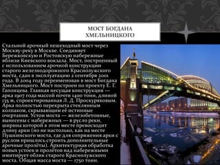 Стальной арочный пешеходный мост через
Москву-реку в Москве. Соединяет
Бережковскую и Ростовскую набережные
вблизи Киевского вокзала. Мост, построенный
с использованием арочной конструкции
старого железнодорожного Краснолужского
моста, сдан в эксплуатацию 2 сентября 2001
года. В 2004 году переименован в мост Богдана
Хмельницкого. Мост построен по проекту Е. Г.
Гапонцева. Главная несущая конструкция —
арка 1907 года массой почти 1400 тонн, длиной
135 м, спроектированная Л. Д. Проскуряковым.
Арка полностью перекрыта стеклянным
колпаком, скрывающим её истинные
очертания. Устои моста — железобетонные,
вынесены с набережных — в русло реки,
ширина которой в этом месте превосходит
длину арки (но не настолько, как на месте
Пушкинского моста, где для сопряжения арки с
руслом пришлось строить дополнительные
арочные пролёты). Архитектурная обработка
новых устоев и пролётов над набережными
имитирует облик старого Краснолужского
моста. Общая масса моста — 1750 тонн.
МОСТ БОГДАНА
ХМЕЛЬНИЦКОГО
 