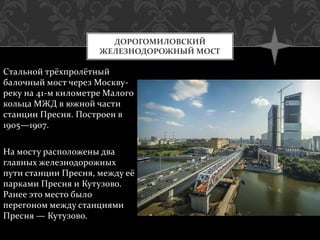 Стальной трёхпролётный
балочный мост через Москву-
реку на 41-м километре Малого
кольца МЖД в южной части
станции Пресня. Построен в
1905—1907.
На мосту расположены два
главных железнодорожных
пути станции Пресня, между её
парками Пресня и Кутузово.
Ранее это место было
перегоном между станциями
Пресня — Кутузово.
ДОРОГОМИЛОВСКИЙ
ЖЕЛЕЗНОДОРОЖНЫЙ МОСТ
 