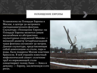 Установлена на Площади Европы в
Москве, в центре 50-метрового
светодинамического фонтана.
Скульптура «Похищение Европы» на
Площади Европы является самым
масштабным из абстрактных
скульптурных сооружений Москвы —
внешний диаметр четырёхкаскадной
чаши фонтана составляет 50 метров.
Данная скульптура, представляющая
собой композицию из стали, пара и
воды, была подарена Москве властями
Брюсселя. В ней отражён известный
мифологический сюжет: сплетение
труб из нержавеющей стали
олицетворяет голову быка — Зевса и
девушку — Европу, заключенную в его
рогах.
ПОХИЩЕНИЕ ЕВРОПЫ
 
