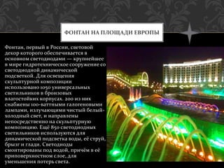 Фонтан, первый в России, световой
декор которого обеспечивается в
основном светодиодами — крупнейшее
в мире гидротехническое сооружение со
светодиодной динамической
подсветкой. Для освещения
скульптурной композиции
использовано 1050 универсальных
светильников в бронзовых
влагостойких корпусах. 200 из них
снабжены 100-ваттными галогеновыми
лампами, излучающими чистый белый-
холодный свет, и направлены
непосредственно на скульптурную
композицию. Ещё 850 светодиодных
светильников используются для
динамической подсветка воды, её струй,
брызг и глади. Светодиоды
смонтированы под водой, причём в её
приповерхностном слое, для
уменьшения потерь света.
ФОНТАН НА ПЛОЩАДИ ЕВРОПЫ
 