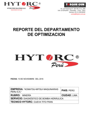 HYTORC PERÚ SOLUTIONS S.A.C.
www.hytorc.com.pe
Av. Los Faisanes N° 301 Mz. K Lt. 20A
Urb. La Campiña – Chorrillos – Lima – Perú
Central: (51-1) 234-8332
ventas@hytorc.com.pe
REPORTE DEL DEPARTAMENTO
DE OPTIMIZACION
FECHA: 10 DE NOVIEMBRE DEL 2016
EMPRESA: “KOMATSU-MITSUI MAQUINARIAS
PERU S.A.”
PAIS: PERÚ
RUBRO: MINERÍA CIUDAD: LIMA
SERVICIO: DIAGNÓSTICO DE BOMBA HIDRÁULICA
TECNICO HYTORC: CUEVA TITO FRAN
 