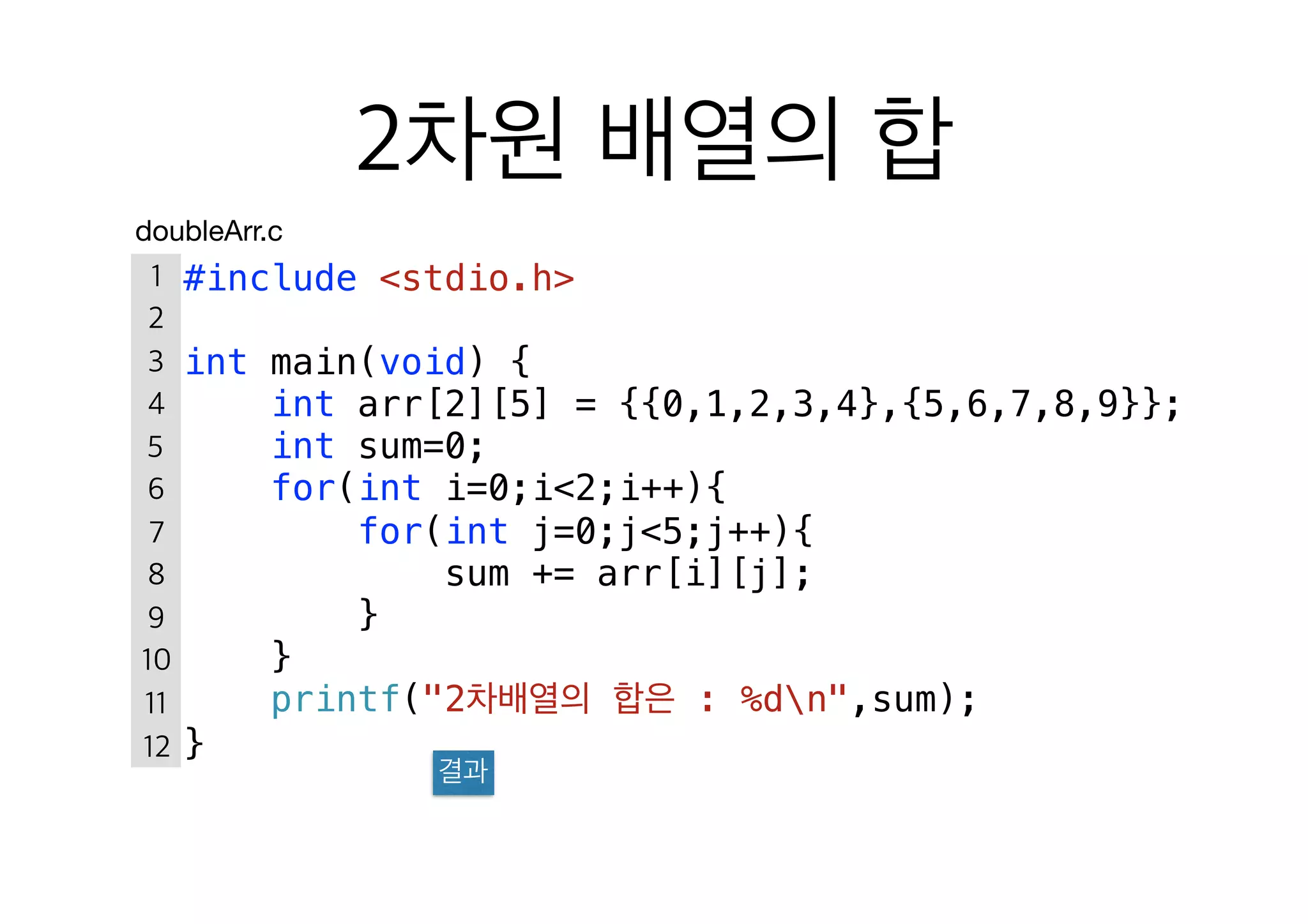 #include <stdio.h>
int main(void) {
int arr[2][5] = {{0,1,2,3,4},{5,6,7,8,9}};
int sum=0;
for(int i=0;i<2;i++){
for(int j=0;j<5;j++){
sum += arr[i][j];
}
}
printf("2 : %dn",sum);
}
doubleArr.c
 