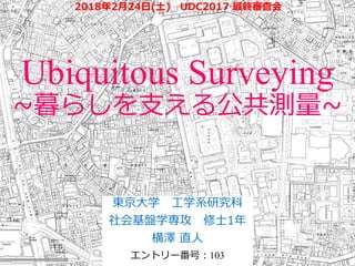 Ubiquitous Surveying
~暮らしを支える公共測量~
東京大学 工学系研究科
社会基盤学専攻 修士1年
横澤 直人
エントリー番号：103
2018年2月24日(土) UDC2017 最終審査会
 