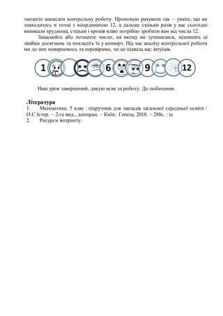 зможете написати контрольну роботу. Пропоную рахувати так – уявіть, що ви
знаходитесь в точці з координатою 12, а дальше скільки разів у вас сьогодні
виникали труднощі, стільки і кроків вліво потрібно зробити вам від числа 12.
Замалюйте або позначте число, на якому ви зупинилися, підпишіть ці
лінійки досягнень та покладіть їх у конверт. Під час аналізу контрольної роботи
ми до них повернемось та перевіримо, чи не підвела вас інтуїція.
Наш урок завершений, дякую всім за роботу. До побачення.
Література
1. Математика. 5 клас : підручник для закладів загальної середньої освіти /
О.С.Істер. – 2-ге вид., доопрац. – Київ: Генеза, 2018. – 288с. : іл.
2. Ресурси інтернету.
 