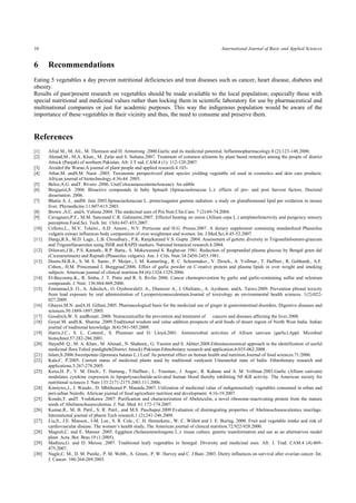 10 International Journal of Basic and Applied Sciences 
6 Recommendations 
Eating 5 vegetables a day prevent nutritional deficiencies and treat diseases such as cancer, heart disease, diabetes and obesity. 
Results of past/present research on vegetables should be made available to the local population; especially those with special nutritional and medicinal values rather than locking them in scientific laboratory for use by pharmaceutical and multinational companies or just for academic purposes. This way the indigenous population would be aware of the importance of these vegetables in their vicinity and thus, the need to consume and preserve them. 
References 
[1] Afzal M., M. Ali., M. Thomson and D. Armstrong .2000.Garlic and its medicinal potential. Inflammopharmacology.8 (2):123-148.2000. 
[2] Ahmad,M., M.A. Khan., M. Zafar and S. Sultana.2007. Treatment of common ailments by plant based remedies among the people of district Attock (Punjab) of northern Pakistan. Afr. J.T rad. CAM.4 (1): 112-120.2007. 
[3] Aroidof the Warao.A journal of plant people and applied research.4:103- 
[4] Athar,M. andS.M. Nasir .2005. Taxonomic perspectiveof plant species yielding vegetable oil used in cosmetics and skin care products. African journal of biotechnology.4:36-44. 2005. 
[5] Beloz,A.G. andT. Rivero .2006. Ure(ColocasiaesculentaAraceae): An edible 
[6] Bergquist,S. 2006. Bioactive compounds in baby Spinach (Spinaciaoleraceae L.): effects of pre- and post harvest factors. Doctoral dissertation. 2006. 
[7] Bhatia A. L. andM. Jain 2003.Spinaciaoleraceae L. protectsagainst gamma radiation: a study on glutathioneand lipid per oxidation in mouse liver. Phymedicine.11:607-615.2003. 
[8] Brown ,A.C. andA. Valiene.2004. The medicinal uses of Poi.Nutr.Clin.Care. 7 (2):69-74.2004. 
[9] Cavagnaro,P.F., M.M. Sanceand C.R. Galmarini.2007. Effectof heating on onion (Allium cepa L.) antiplaterletactivity and pungency sensory perception.Food.Sci. Tech. Int. 13(6):447-453.2007. 
[10] Celleno,L., M.V. Tolaini., A.D. Amore., N.V. Perricone and H.G. Preuss.2007. A dietary supplement containing standardized Phaseolus vulgaris extract influences body composition of over weightmen and women. Int. J.Med.Sci.4:45-52.2007. 
[11] Dangi,R.S., M.D. Lagu., L.B. Choudhary., P.K. Ranjekarand V.S. Gupta .2004. Assessment of genetic diversity in Trigonellafoenum-graecum and Trigonellacaerulea using ISSR and RAPD markers. National botanical research.4:2004. 
[12] Dilawari,J.B., P.S. Kamath., R.P. Batta., S. Mukewarand S. Raghavan 1981. Reduction of postprandial plasma glucose by Bengal gram dal (Cicerarietinum) and Rajmah (Phaseolus vulgaris). Am. J. Clin. Nutr.34:2450-2453.1981. 
[13] Doorn.M.B.A., S. M. E. Santo., P. Meijer., I. M. Kamerling., R. C. Schoemaker., V. Dirsch., A. Vollmar., T. Haffner., R. Gebhardt., A.F. Cohen., H.M. Princenand J. Burggraaf.2006. Effect of garlic powder on C-reative protein and plasma lipids in over weight and smoking subjects. American journal of clinical nutrition.84 (6):1324-1329.2006. 
[14] El-Bayoumy,K., R. Sinha, J. T. Pinto and R. S. Rivlin 2006. Cancer chemoprevention by garlic and garlic-containing sulfur and selenium compounds. J. Nutr. 136:864-869.2006. 
[15] Emmanuel,S. O., A. AdeoluA., O. OyebowaleO. A., Ebenezer A., I. Olufunto., A. Ayobami. andA. Taiwo.2009. Prevention pfrenal toxicity from lead exposure by oral administration of Lycopersiconesculentum.Journal of toxicology an environmental health sciences. 1(2):022- 027.2009. 
[16] Ghayur,M.N. andA.H. Gillani.2005. Pharmacological basis for the medicinal use of ginger in gastrointestinal disorders. Digestive diseases and sciences.50:1889-1897.2005. 
[17] Goodrich,W. S. andRosati .2008. Nutraceuticalfor the prevention and treatment of cancers and diseases affecting the liver.2008. 
[18] Goyal M. andS.K. Sharma .2009.Traditional wisdom and value addition prospects of arid foods of desert region of North West India. Indian journal of traditional knowledge .8(4):581-585.2009. 
[19] Harris,J.C., S. L. Cotterel., S. Plummer and D. Lloyd.2001. Antimicrobial activities of Allium sativum (garlic).Appl. Microbial biotechnol.57:282-286.2001. 
[20] HayatM. Q., M. A. Khan., M. Ahmad., N. Shaheen., G. Yasmin and S. Akhter.2008.Ethnotaxonomical approach in the identification of useful medicinal flora Tehsil pindigheb(District Attock) Pakistan.Ethnobotany research and application.6:035-062.2008. 
[21] Islam,S.2006.Sweetpotato (Ipomoea batatas L.) Leaf: Its potential effect on human health and nutrition.Journal of food sciences.71:2006. 
[22] Kala,C. P.2005. Current status of medicinal plants used by traditional vaidyasin Uttaranchal state of India. Ethnobotany research and applications.3:267-278.2005. 
[23] Keiss,H. P., V. M. Dirch., T. Hartung., T.Haffner., L. Trueman., J. Auger., R. Kahane and A. M. Vollmar.2003.Garlic (Allium sativum) modulates cytokine expression in lipopolysaccharide-activated human blood thereby inhibiting NF-KB activity. The American society for nutritional sciences J. Nutr.133:2171-2175.2003.111.2006. 
[24] Kimiywe,J., J. Waudo., D. Mbitheand P. Maundu.2007. Utilization of medicinal value of indigenousleafy vegetables consumed in urban and peri-urban Nairobi. Aferican journal of food agriculture nutrition and development. 4:16-19.2007. 
[25] Kondo,T. andT. Yoshikawa .2007. Purification and characterization of Abelesculin, a novel ribosome-inactivating protein from the mature seeds of Abelmoschusesculentus. J. Nat. Med. 61:172-174.2007. 
[26] Kumar,R., M. B. Patil., S. R. Patil., and M.S. Paschapur.2009.Evaluation of disintegrating properties of Abelmoschusesculentus mucilage. International journal of pharm Tech research.1 (2):241-246.2009. 
[27] Liu,S., J.E. Manson., I-M. Lee., S. R. Cole., C. H. Hennekens., W. C. Willett and J. E. Buring. 2000. Fruit and vegetable intake and risk of cardiovascular disease. The women’s health study, The American journal of clinical nutrition.72:922-928.2000. 
[28] Magioli,C. and E. Mansur .2005. Eggplant (Solanummelongena L.): tissue culture, genetic transformation and use as an alternatives model plant. Acta. Bot. Bras.19 (1:2005). 
[29] Mathieu,G. and D. Meissa .2007. Traditional leafy vegetables in Senegal: Diversity and medicinal uses. Afr. J. Trad. CAM.4 (4):469- 475.2007. 
[30] Nagle,C. M., D. M. Purdie., P. M. Webb., A. Green., P. W. Harvey and C. J Bain .2003. Dietry influences on survival after ovarian cancer. Int. J. Cancer. 106:264-269.2003.  
