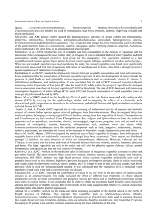 International Journal of Basic and Applied Sciences 3 
(gajar), Lycopersiconesculentum(tamatar), Menthalongifolia (pudina),Momordicacharantia(karela)and Trigonellafoenum-graecum (methi) are used in stomachache, high blood pressure, diabetes, improving eyesight and blood purification. 
Ghyur.M.N. and A.H. Gillani (2005) studied the pharmacological activities of ginger exhibit anti-inflammatory, antipyretic, antimicrobial, hypoglycemic, antimigraine,antischistosomal, antioxidant, hepatoprotective, diuretic, hypocholesterolemicandantihypertensiveactivities. They conducted that Ginger has been traditionally used in disorders of the gastrointestinal tract, as a stomachache, laxative, sialogogue, gastric emptying enhancer, appetizer, Antiemetic, antidyspepticand at the same time, as an antidiarrealand anticolicagent. 
Stefani,E.D. et al. (2005) reported the role of vegetable and fruit consumption in the etiology of squamous cell the carcinoma of the oesophagusin the case-control study in Uruguay. It was investigated that high total vegetables and fruit consumption wasthe strongest protective food group for this malignancy. The vegetables included as a raw vegetables(carrot, tomato, potato, Sweet potato, beetroot, winter squash, cabbage, cauliflower, zucchini and red pepper). When raw and cooked vegetables were analyzed during the study, the cooked vegetables were found more significantly and inversely associated with risk of squamous cell cancer of oesophagusand in fruits, citrus fruit is strongly protective against squamous cell carcinoma of oesophagus. 
Rashidkhani.B. et al.(2005) studied the relationship between fruit and vegetable consumption and renal cell carcinoma. It was emphasized that the consumption of fruit and vegetable to prevent or slow the development of cancer include the presence in plant foods of such potentially anticarcinogenicsubstances such as carotenoids, vitamin C, vitamin E, dithiolthiones,isoflavones, and isothiocyanates. It was concluded that the risk of RCC increased monotoxicallywith increasing intake frequencies of fruit juice (P value for trend=0.10) while within the group of vegetables the strongest inverse association was observed for root vegetables (P=0.03 by Wald test). The risk of RCC decreased with increasing consumption frequencies of white cabbage (P for trend 0.07) and frequent consumption of salad vegetables (once or more per day) decreased the risk by 40%. 
Doorn ,M. et al.(2006) worked on the beneficial effects of garlic on the risk factors associated with cardiovascular disease (CVD) by carrying out the epidemiologic studies and investigating the effects of a chemically well- characterized garlic preparation on biomarkers for inflammation, endothelial function and lipid metabolism in subjects with risk factors for CVD. 
Parekh ,J. And S. Chanda (2007) reported the in vitro screening of antibacterial activity of aqueous and alcoholic extracts of various Indian species against selected pathogens from Enterobacteriaceae. They investigated thirty-four medicinal plants, belonging to twenty-eight different families, among these few vegetables of family Chenopodiaceae and Cucurbitaceae are also involved. From Chenopodiaceae Beta vulgaris and Spinacioleraceae have the medicinal properties such as aphrodiasic, carminative, diuretic, emmenagogue, expectorant, purgative, tonic and are used in the treatment of constipation, earache, headache, inflammations, itch, paralysis, sores and ulcers while MomordicacharantiaCucurbitaceae have the medicinal properties such as tonic, purgative, anthelmintic, laxative, sedative, expectorant, and stimulant and is used in the treatment of bronchitis, cough, elephantiasis, piles and ulcers. 
Gueye ,M. And D. Meissa ,(2007) investigated the medicinal uses of leafy vegetables in Senegal. Forty (40) species of vegetable leaves which are traditionally consumed in Senegal have been inventoried. These species are distributed amongst 21 families, the most abundant of which are Amaranthaceae, Malvaceae, Moraceae, Fabaceae and the Tiliaceae. It was noted that the leaves and roots of Amaranth healsear infection, wounds, pustules, lepromes, abscesses and burns. The leafy vegetables are said to be tonics and will also be effective against diabetes, rickets, arterial hypertension, constipation and they are rich sources of vitamins. 
Kimiywe,J. et a. l(2007) worked on the medicinal value of utilization of indigenous vegetables consume in urban and peri-urban Nairobi. The most common illness cited were malaria, diarrhea, anemia, colds and coughs, skin infection, malnutrition, HIV/AIDS, diabetes and high blood pressure. Some common vegetables medicinally used such as pumpkin leaves used to treat diabetes, high blood pressure, backache and improve eyesight; Garlic is used to treat colds and coughs, high blood pressure, stomach, cancer, asthma, and TB; Ginger is used to treat colds and coughs, high blood pressure; Okra is used for stomachacheand anemia. It was concluded that the vegetables have a medicinal value attached to it and some were said to cure more than one disease. 
Cavagnaro,P.E. et al .(2007) reported the contribution of Onion in its raw form to the prevention of cardiovascular diseases as an antiplaterletagent. The study evaluated the effect of different heat treatments on Onion induced antiplaterlet activity, pyruvate concentration and pungency sensory perception and to established relationships among these traits in cooked onions. It was concluded that in order to obtain the maximum health benefits onion should be crushed and eaten raw or slightly cooked. The invitro results of the study suggested that extensively cooked onions may stimulate rather than inhibit-platelet aggregation. 
Ahmad, M. et al.(2007) worked on the medicinal plants including vegetables of the district Attock in the North of Punjab province of Pakistan. They reported that vegetables such as Abelmoschusesculentus (bhindi), Momordicacharantia (karela),Cucurbitapepo(kadoo), Raphanussativus (Mooli) have been used in common diseases like cough, throat infection, bronchitis, diabetes, otitis, ear ailments, digestive disorders etc. they found that 25 species belonging to 25 genera were used for common ailments among the local inhabitants of the area.  