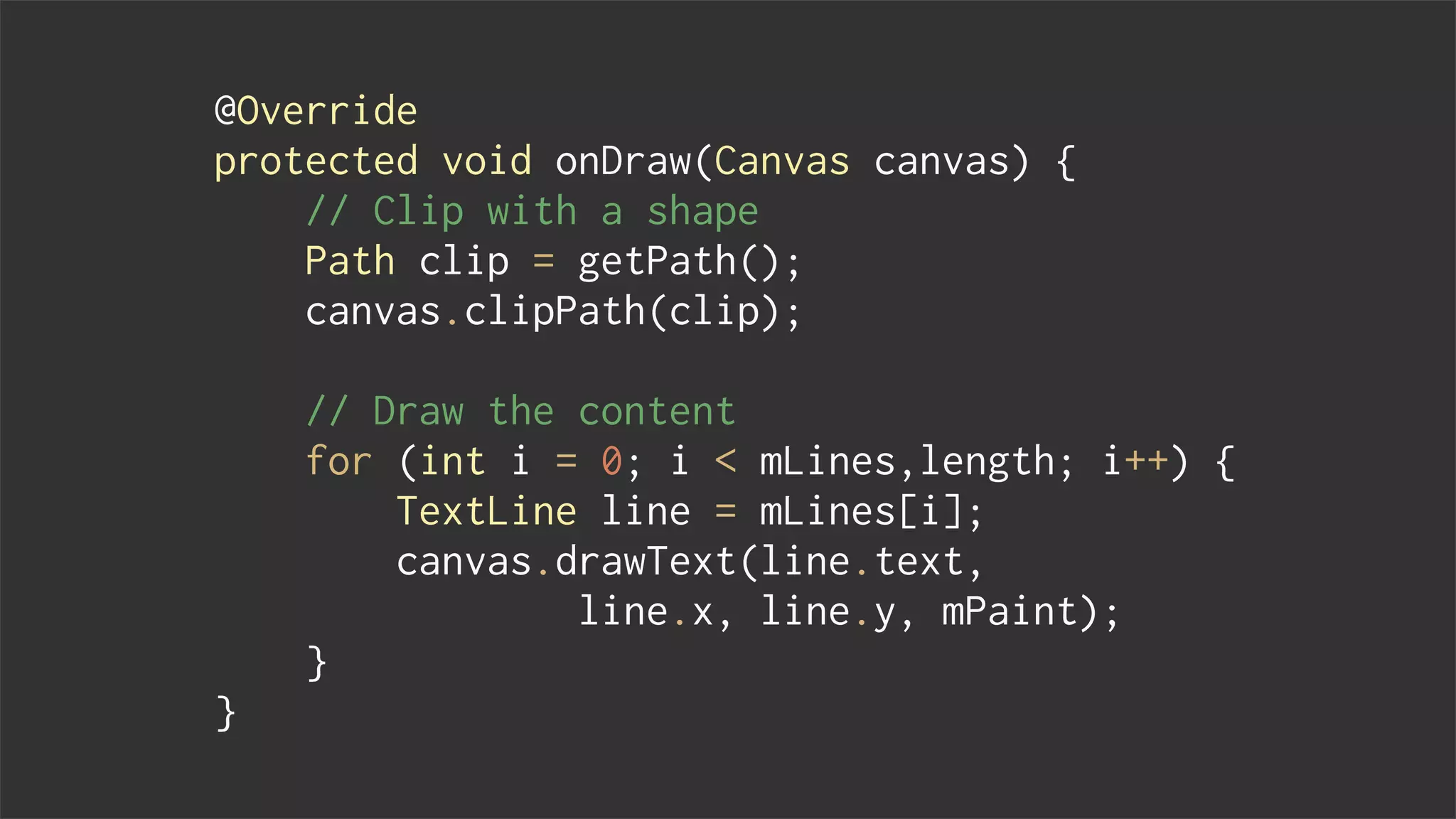 @Override
protected void onDraw(Canvas canvas) {
// Clip with a shape
Path clip = getPath();
canvas.clipPath(clip);
// Draw the content
for (int i = 0; i < mLines,length; i++) {
TextLine line = mLines[i];
canvas.drawText(line.text,
line.x, line.y, mPaint);
}
}
 