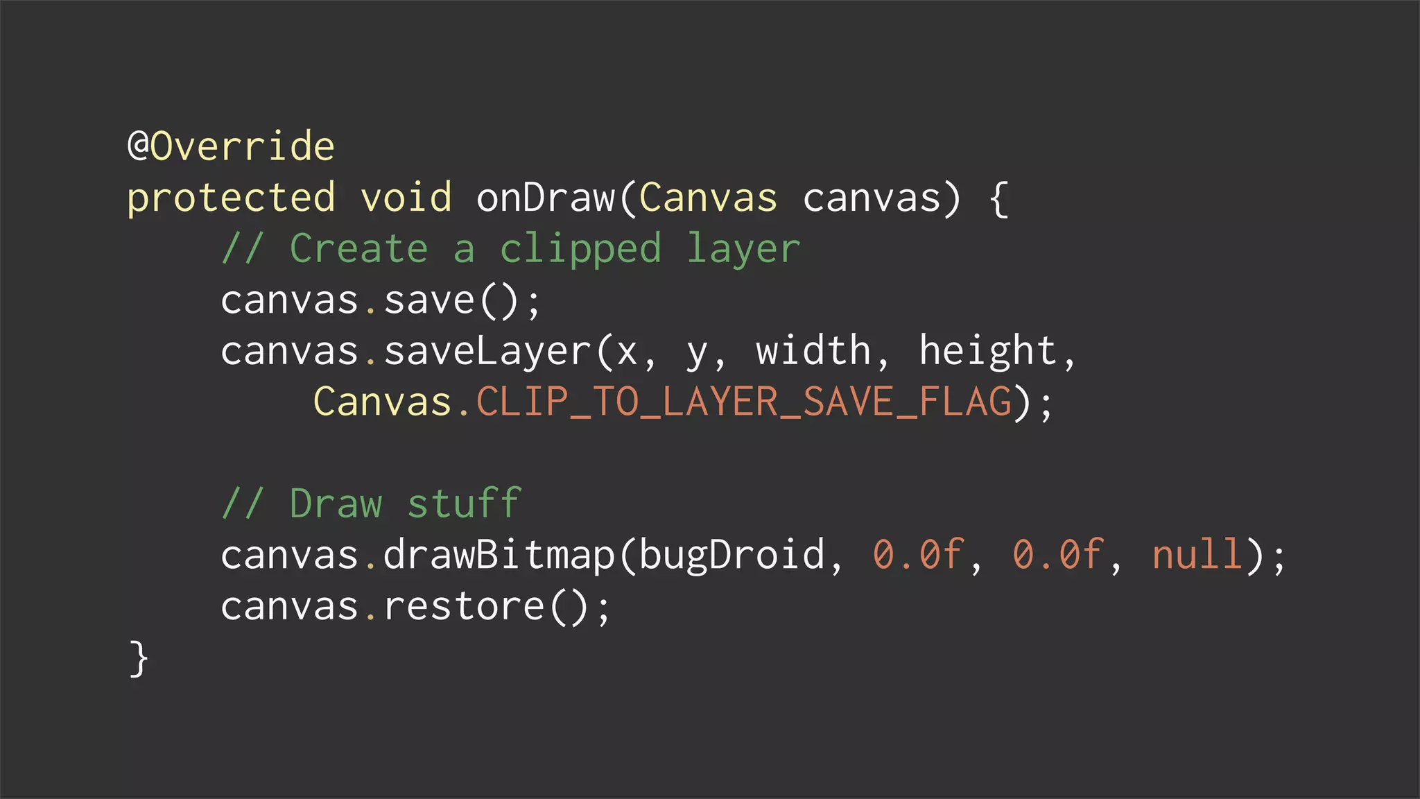 @Override
protected void onDraw(Canvas canvas) {
// Create a clipped layer
canvas.save();
canvas.saveLayer(x, y, width, height,
Canvas.CLIP_TO_LAYER_SAVE_FLAG);
// Draw stuff
canvas.drawBitmap(bugDroid, 0.0f, 0.0f, null);
canvas.restore();
}
 
